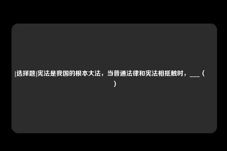 [选择题]宪法是我国的根本大法，当普通法律和宪法相抵触时，___（　　）