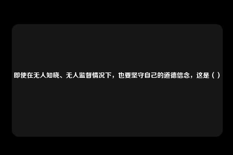 即使在无人知晓、无人监督情况下，也要坚守自己的道德信念，这是（）