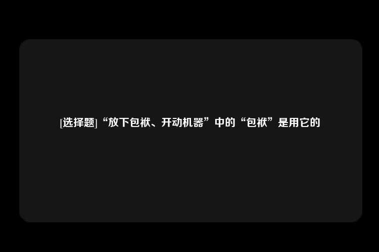 [选择题]“放下包袱、开动机器”中的“包袱”是用它的