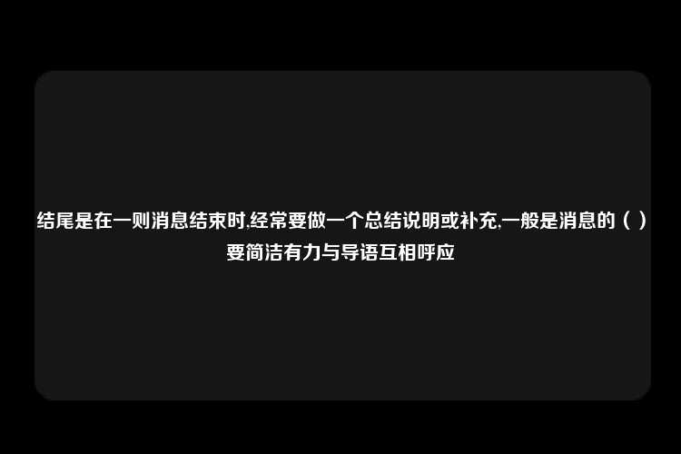 结尾是在一则消息结束时,经常要做一个总结说明或补充,一般是消息的（）要简洁有力与导语互相呼应