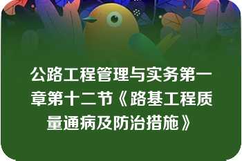 公路工程管理与实务第一章第十二节《路基工程质量通病及防治措施》	