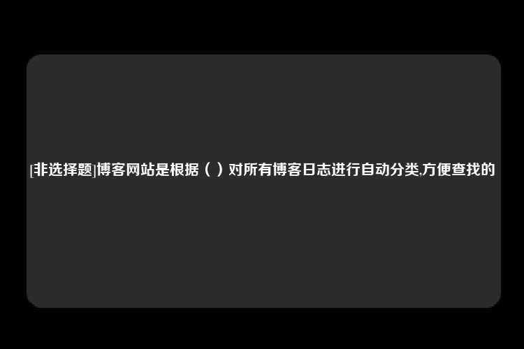 [非选择题]博客网站是根据（）对所有博客日志进行自动分类,方便查找的