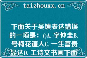  下面关于吴镇表达错误的一项是：()A. 字仲圭B. 号梅花道人C. 一生富贵显达D. 工诗文书画下面关于吴镇表达错误的一项是：()A. 字仲圭B. 号梅花道人C. 一生富贵显达D. 工诗文书画