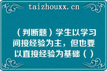 （判断题）学生以学习间接经验为主，但也要以直接经验为基础（）