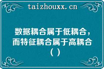 数据耦合属于低耦合，而特征耦合属于高耦合（）