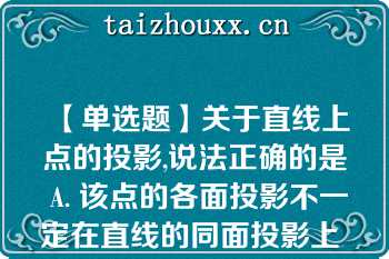 【单选题】关于直线上点的投影,说法正确的是 A. 该点的各面投影不一定在直线的同面投影上 B. 该点的各面投影一定在直线的同面投影上 C. 该点至少一个面的投影在直线的同面投影上 D. 该点至少两个面的投影在直线的同面投影上\nA. 该点的各面投影不一定在直线的同面投影上 B. 该点的各面投影一定在直线的同面投影上 C. 该点至少一个面的投影在直线的同面投影上 D. 该点至少两个面的投影在直线的同面投影上\n