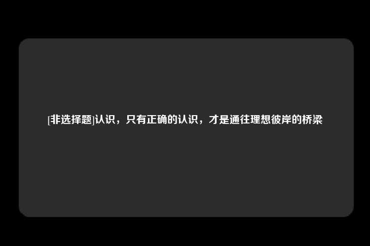 [非选择题]认识，只有正确的认识，才是通往理想彼岸的桥梁