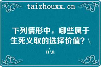 下列情形中，哪些属于生死义取的选择价值？\n\n