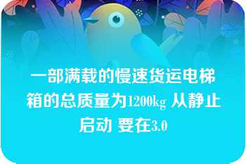 一部满载的慢速货运电梯箱的总质量为1200kg 从静止启动 要在3.0