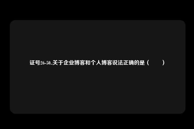 证号26-50..关于企业博客和个人博客说法正确的是（　　）