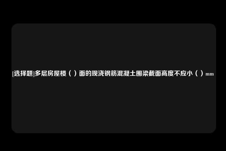 [选择题]多层房屋楼（）面的现浇钢筋混凝土圈梁截面高度不应小（）mm