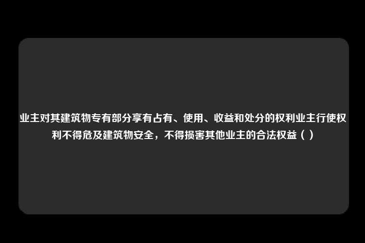 业主对其建筑物专有部分享有占有、使用、收益和处分的权利业主行使权利不得危及建筑物安全，不得损害其他业主的合法权益（）