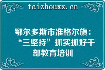 鄂尔多斯市准格尔旗：“三坚持”抓实抓好干部教育培训