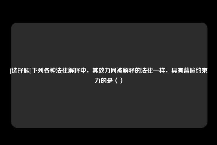 [选择题]下列各种法律解释中，其效力同被解释的法律一样，具有普遍约束力的是（）