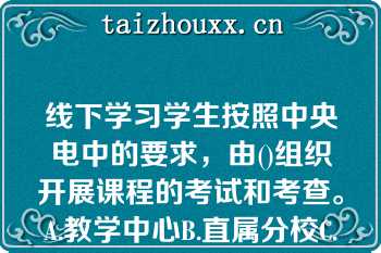 线下学习学生按照中央电中的要求，由()组织开展课程的考试和考查。A.教学中心B.直属分校C.联合办学单位