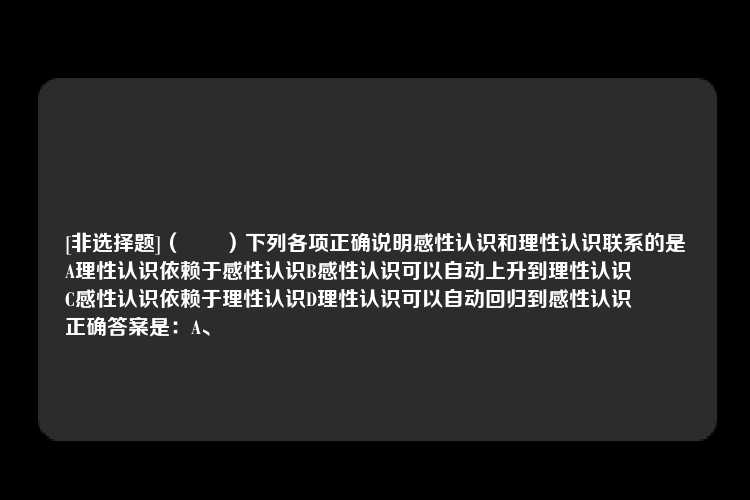 [非选择题]（　　）下列各项正确说明感性认识和理性认识联系的是
A理性认识依赖于感性认识B感性认识可以自动上升到理性认识
C感性认识依赖于理性认识D理性认识可以自动回归到感性认识
正确答案是：A、