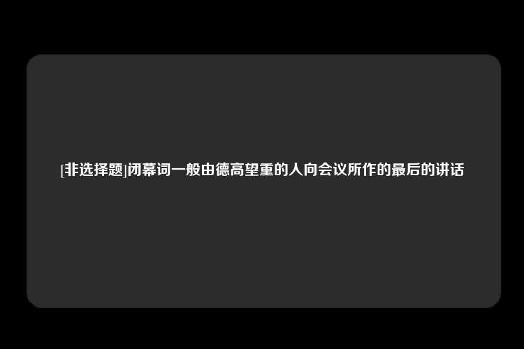 [非选择题]闭幕词一般由德高望重的人向会议所作的最后的讲话