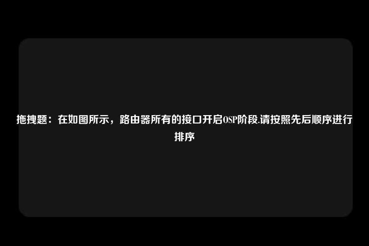 拖拽题：在如图所示，路由器所有的接口开启OSP阶段.请按照先后顺序进行排序