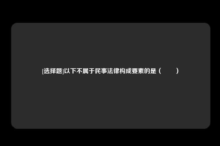 [选择题]以下不属于民事法律构成要素的是（　　）