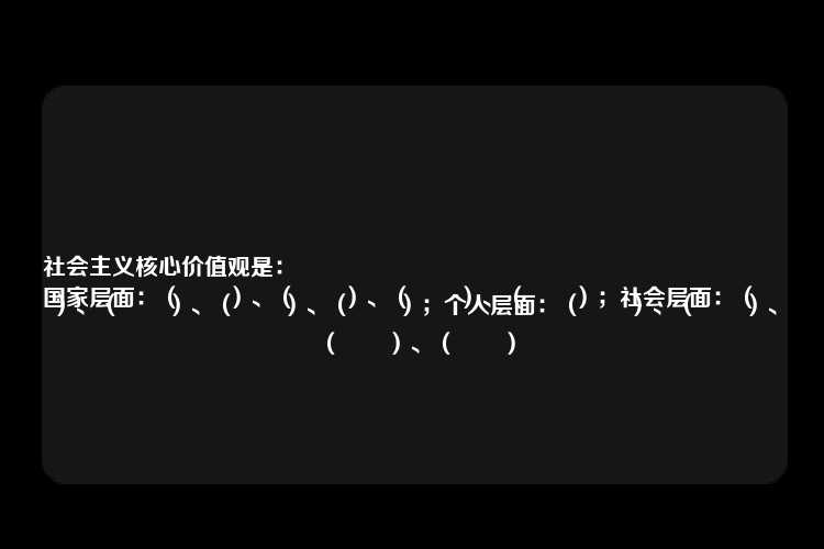 社会主义核心价值观是：
国家层面：（　　）、（　　）、（　　）、（　　）；社会层面：（　　）、（　　）、（　　）、（　　）；个人层面：（　　）、（　　）、（　　）、（　　）