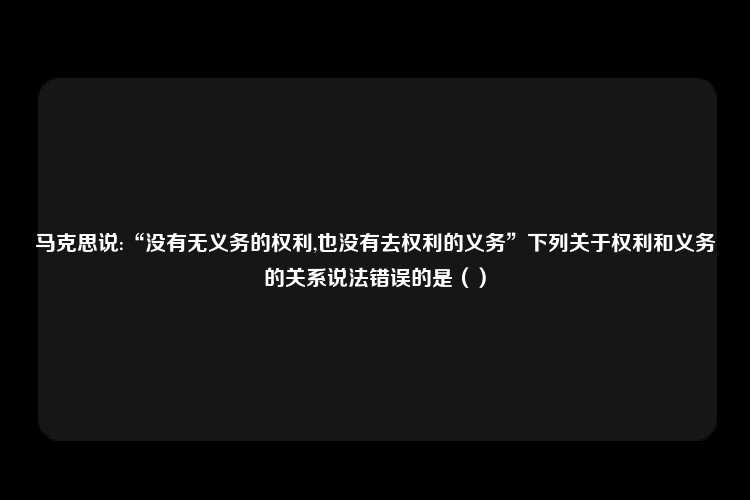 马克思说:“没有无义务的权利,也没有去权利的义务”下列关于权利和义务的关系说法错误的是（）