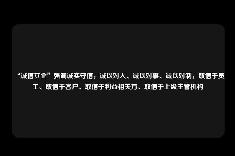 “诚信立企”强调诚实守信，诚以对人、诚以对事、诚以对制，取信于员工、取信于客户、取信于利益相关方、取信于上级主管机构