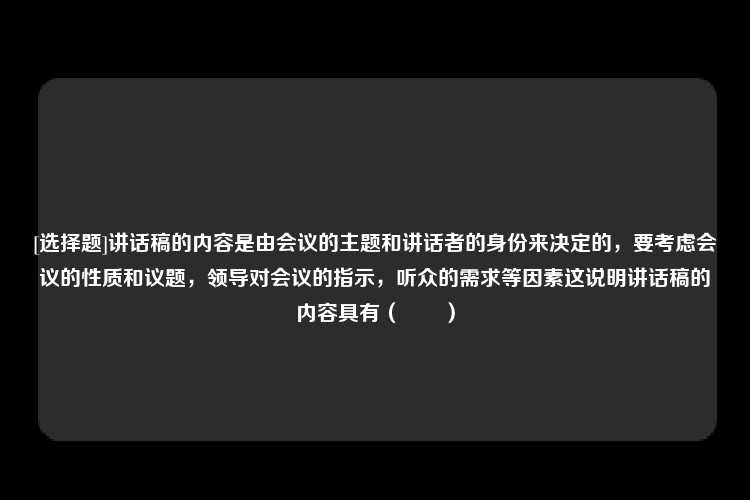 [选择题]讲话稿的内容是由会议的主题和讲话者的身份来决定的，要考虑会议的性质和议题，领导对会议的指示，听众的需求等因素这说明讲话稿的内容具有（　　）