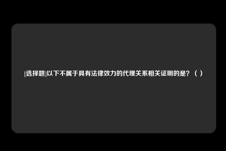 [选择题]以下不属于具有法律效力的代理关系相关证明的是？（）