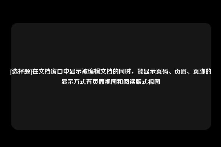 [选择题]在文档窗口中显示被编辑文档的同时，能显示页码、页眉、页脚的显示方式有页面视图和阅读版式视图