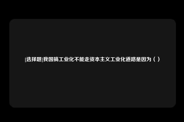 [选择题]我国搞工业化不能走资本主义工业化道路是因为（）