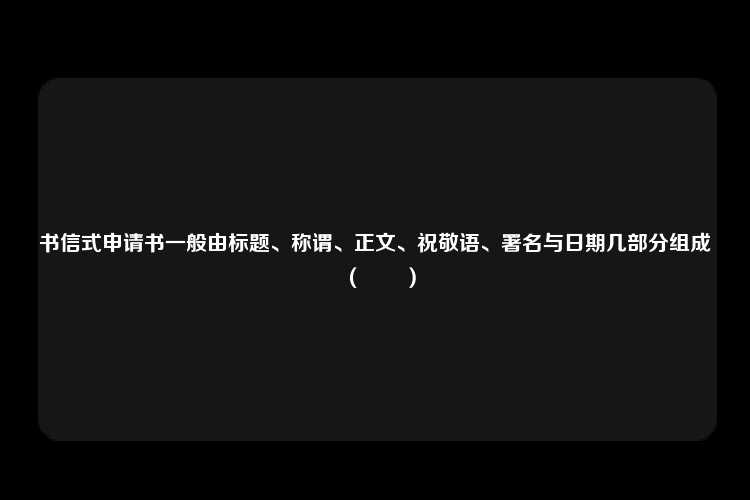 书信式申请书一般由标题、称谓、正文、祝敬语、署名与日期几部分组成（　　）