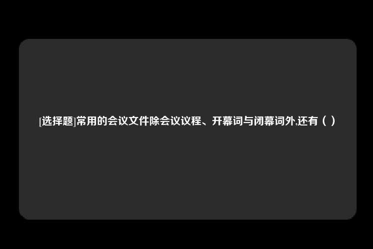 [选择题]常用的会议文件除会议议程、开幕词与闭幕词外,还有（）