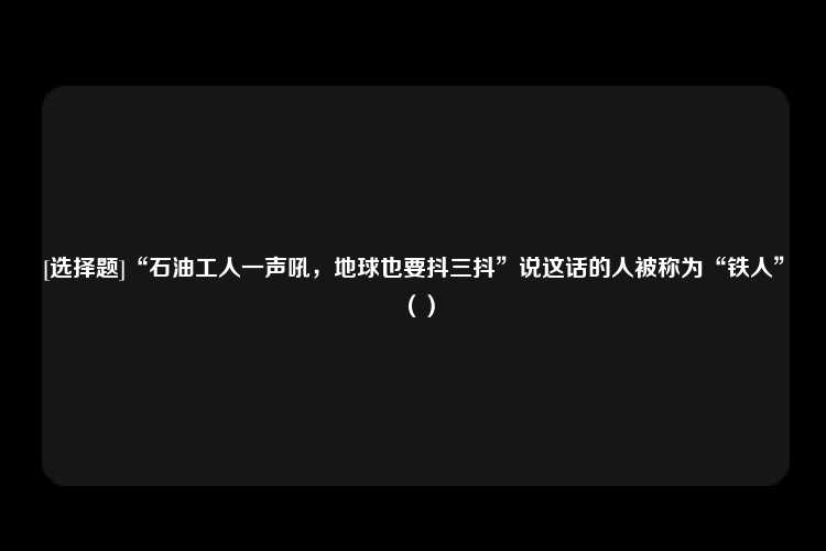 [选择题]“石油工人一声吼，地球也要抖三抖”说这话的人被称为“铁人”（）