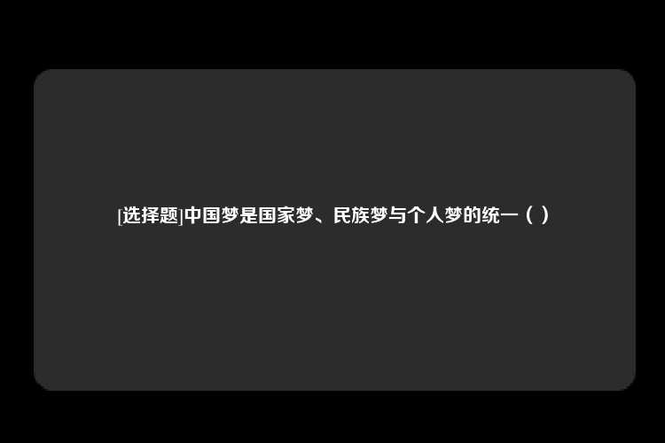 [选择题]中国梦是国家梦、民族梦与个人梦的统一（）