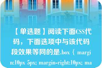 【单选题】阅读下面CSS代码，下面选项中与该代码段效果等同的是.box { margin:10px 5px; margin-right:10px; margin-top:5px; }\nA. .box { margin:5px 10px 10px 5px; }\nB. .box { margin:5px 10px 0px 0px; }\nC. .box { margin:5px 10px; }\nD. .box { margin:10px 5px 10px 5px; }\n