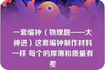 一套编钟（物理题——大神进）这套编钟制作材料一样 每个的厚薄和质量有差