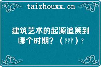 建筑艺术的起源追溯到哪个时期？（???）?