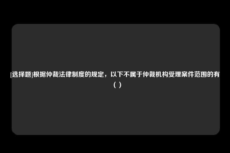 [选择题]根据仲裁法律制度的规定，以下不属于仲裁机构受理案件范围的有（）