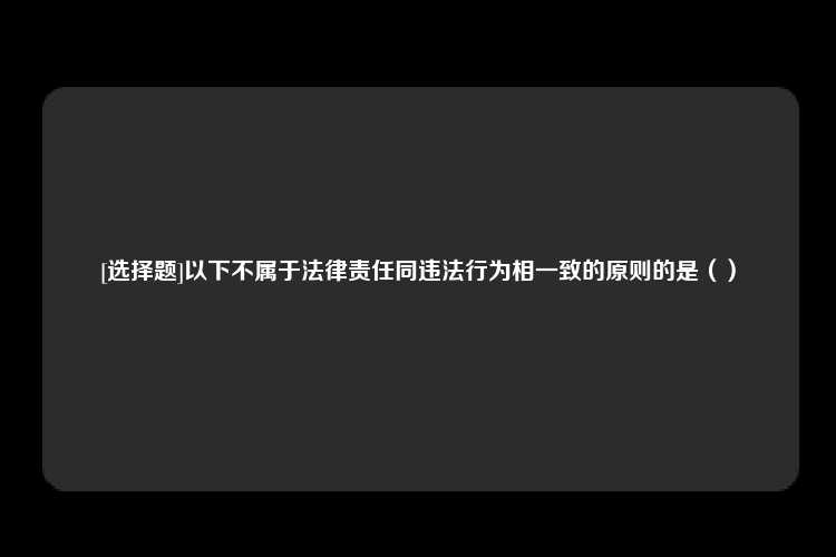 [选择题]以下不属于法律责任同违法行为相一致的原则的是（）