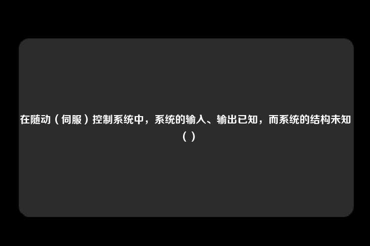 在随动（伺服）控制系统中，系统的输入、输出已知，而系统的结构未知（）