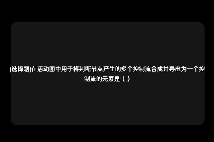 [选择题]在活动图中用于将判断节点产生的多个控制流合成并导出为一个控制流的元素是（）