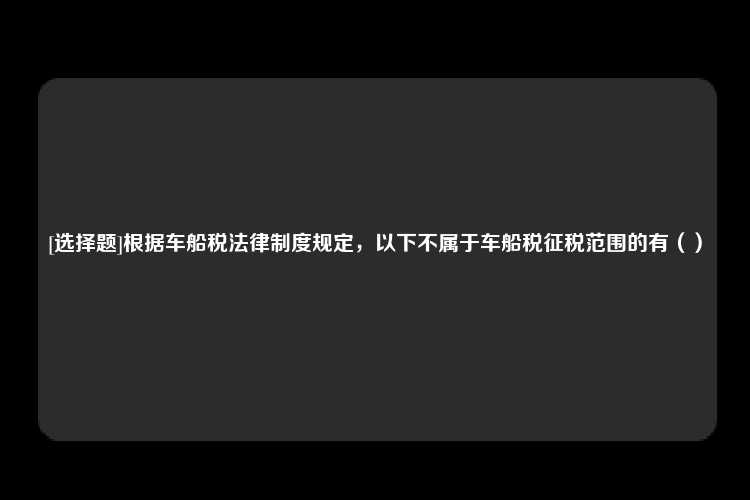 [选择题]根据车船税法律制度规定，以下不属于车船税征税范围的有（）