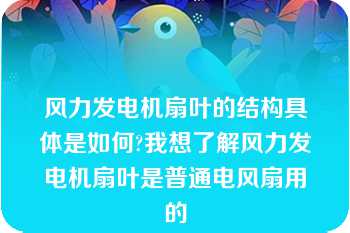 风力发电机扇叶的结构具体是如何?我想了解风力发电机扇叶是普通电风扇用的