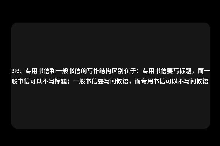 1292、专用书信和一般书信的写作结构区别在于：专用书信要写标题，而一般书信可以不写标题；一般书信要写问候语，而专用书信可以不写问候语