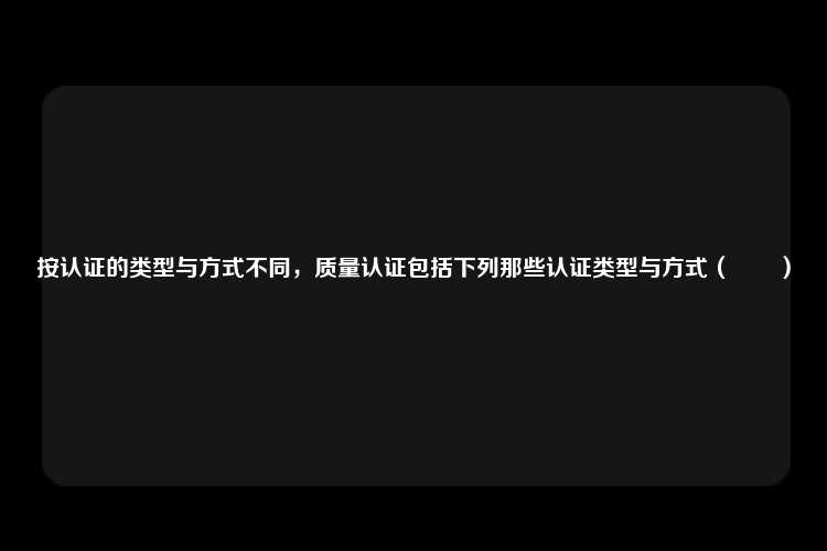 按认证的类型与方式不同，质量认证包括下列那些认证类型与方式（　　）