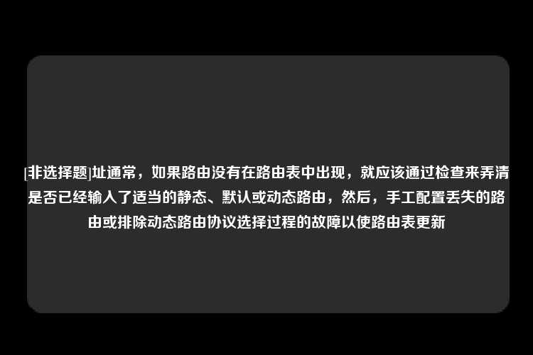 [非选择题]址通常，如果路由没有在路由表中出现，就应该通过检查来弄清是否已经输入了适当的静态、默认或动态路由，然后，手工配置丢失的路由或排除动态路由协议选择过程的故障以使路由表更新