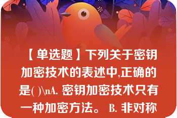 【单选题】下列关于密钥加密技术的表述中,正确的是( )\nA. 密钥加密技术只有一种加密方法。 B. 非对称密钥加密技术中，加密密钥与解密密钥相同。 C. 非对称密钥加密技术中，加密密钥与解密密钥不同。 D. 非对称密钥加密中，通过公钥可以推算出私钥。\n\n\n