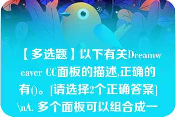 【多选题】以下有关Dreamweaver CC面板的描述,正确的有()。[请选择2个正确答案]\nA. 多个面板可以组合成一个面板组 B. 面板不能以浮动的方式显示在Dreamweaver?CC界面窗口中 C. Dreamweaver?CC面板组只能存放在窗口界面的右侧 D. 不同的用户可以对Dreamweaver?CC界面中的面板进行个性化组合\n