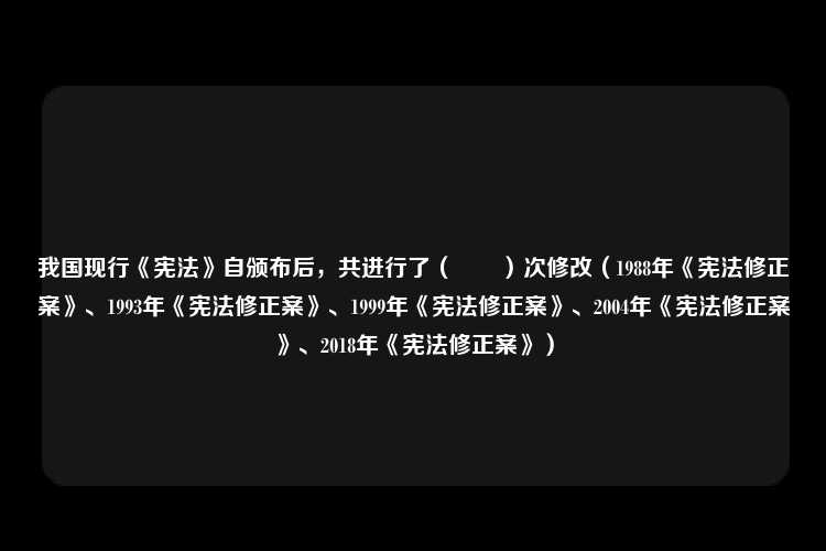 我国现行《宪法》自颁布后，共进行了（　　）次修改（1988年《宪法修正案》、1993年《宪法修正案》、1999年《宪法修正案》、2004年《宪法修正案》、2018年《宪法修正案》）