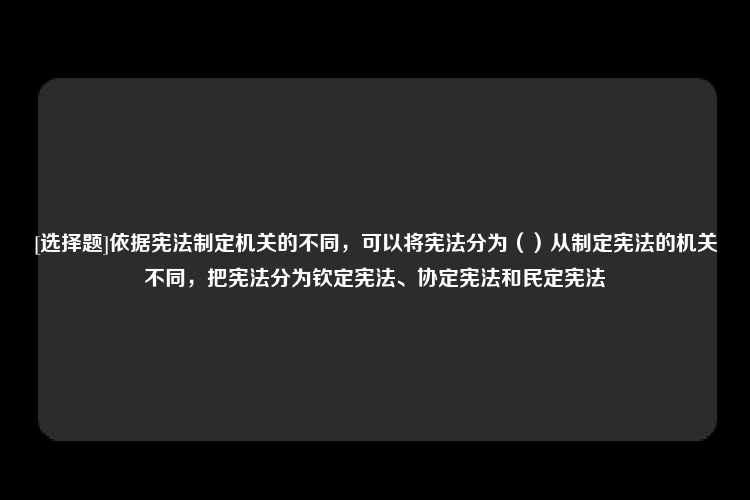 [选择题]依据宪法制定机关的不同，可以将宪法分为（）从制定宪法的机关不同，把宪法分为钦定宪法、协定宪法和民定宪法